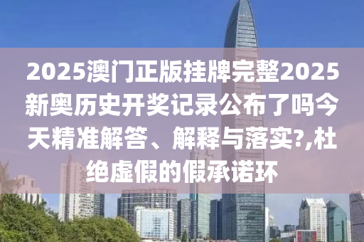 2025澳门正版挂牌完整2025新奥历史开奖记录公布了吗今天精准解答、解释与落实?,杜绝虚假的假承诺环
