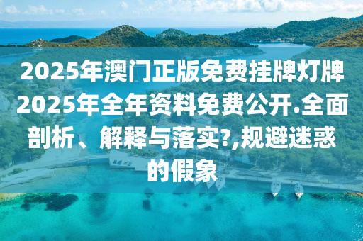 2025年澳门正版免费挂牌灯牌2025年全年资料免费公开.全面剖析、解释与落实?,规避迷惑的假象