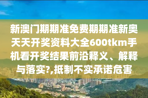 新澳门期期准免费期期准新奥天天开奖资料大全600tkm手机看开奖结果前沿释义、解释与落实?,抵制不实承诺危害