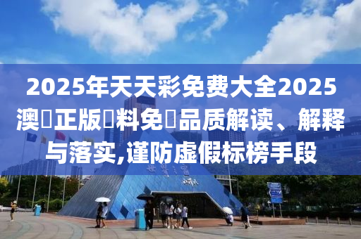 2025年天天彩免费大全2025澳門正版資料免費品质解读、解释与落实,谨防虚假标榜手段