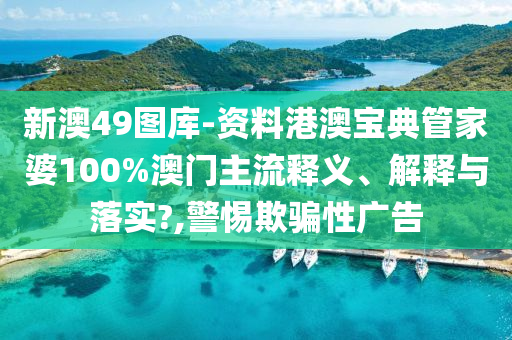 新澳49图库-资料港澳宝典管家婆100%澳门主流释义、解释与落实?,警惕欺骗性广告
