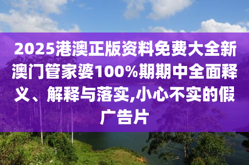 2025港澳正版资料免费大全新澳门管家婆100%期期中全面释义、解释与落实,小心不实的假广告片