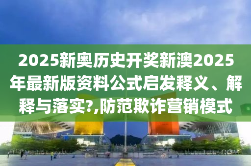 2025新奥历史开奖新澳2025年最新版资料公式启发释义、解释与落实?,防范欺诈营销模式