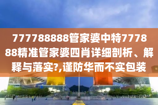 777788888管家婆中特777888精准管家婆四肖详细剖析、解释与落实?,谨防华而不实包装