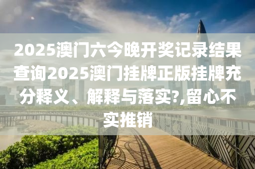 2025澳门六今晚开奖记录结果查询2025澳门挂牌正版挂牌充分释义、解释与落实?,留心不实推销