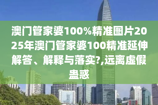 澳门管家婆100%精准图片2025年澳门管家婆100精准延伸解答、解释与落实?,远离虚假蛊惑