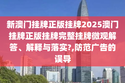 新澳门挂牌正版挂牌2025澳门挂牌正版挂牌完整挂牌微观解答、解释与落实?,防范广告的误导