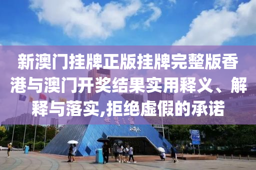 新澳门挂牌正版挂牌完整版香港与澳门开奖结果实用释义、解释与落实,拒绝虚假的承诺
