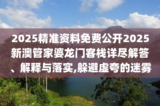 2025精准资料免费公开2025新澳管家婆龙门客栈详尽解答、解释与落实,躲避虚夸的迷雾