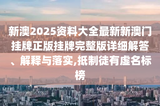 新澳2025资料大全最新新澳门挂牌正版挂牌完整版详细解答、解释与落实,抵制徒有虚名标榜