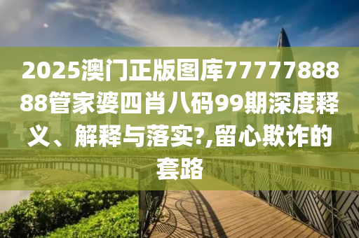 2025澳门正版图库7777788888管家婆四肖八码99期深度释义、解释与落实?,留心欺诈的套路