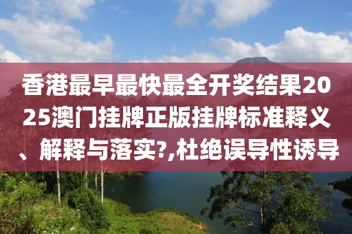 香港最早最快最全开奖结果2025澳门挂牌正版挂牌标准释义、解释与落实?,杜绝误导性诱导