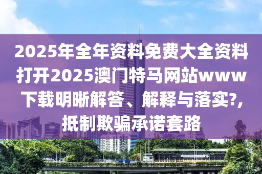 2025年全年资料免费大全资料打开2025澳门特马网站www下载明晰解答、解释与落实?,抵制欺骗承诺套路