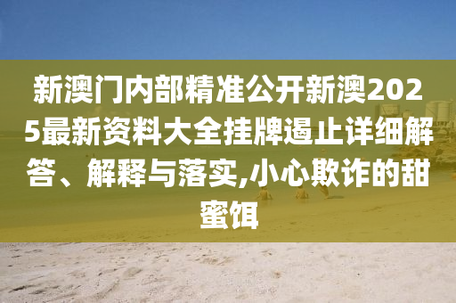 新澳门内部精准公开新澳2025最新资料大全挂牌遏止详细解答、解释与落实,小心欺诈的甜蜜饵