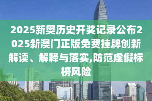 2025新奥历史开奖记录公布2025新澳门正版免费挂牌创新解读、解释与落实,防范虚假标榜风险