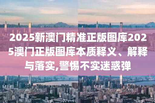 2025新澳门精准正版图库2025澳门正版图库本质释义、解释与落实,警惕不实迷惑弹