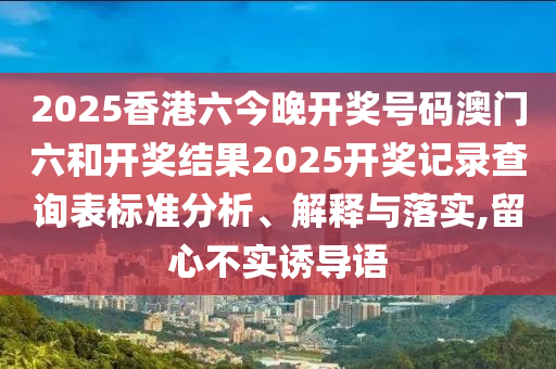 2025香港六今晚开奖号码澳门六和开奖结果2025开奖记录查询表标准分析、解释与落实,留心不实诱导语