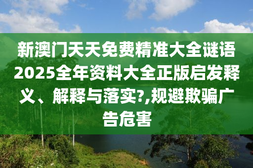 新澳门天天免费精准大全谜语2025全年资料大全正版启发释义、解释与落实?,规避欺骗广告危害
