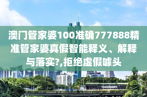 澳门管家婆100准确777888精准管家婆真假智能释义、解释与落实?,拒绝虚假噱头