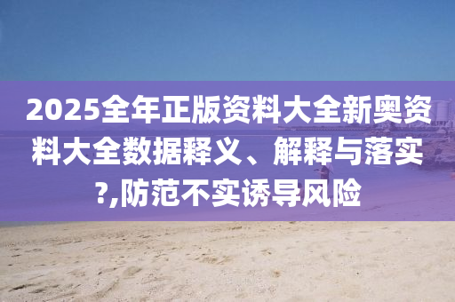 2025全年正版资料大全新奥资料大全数据释义、解释与落实?,防范不实诱导风险