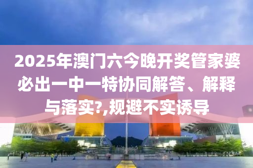2025年澳门六今晚开奖管家婆必出一中一特协同解答、解释与落实?,规避不实诱导