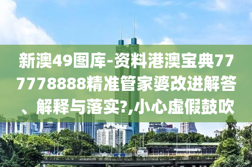 新澳49图库-资料港澳宝典777778888精准管家婆改进解答、解释与落实?,小心虚假鼓吹