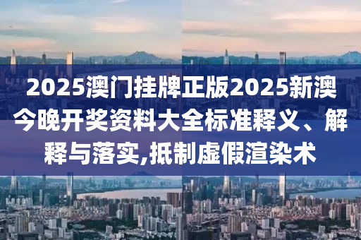 2025澳门挂牌正版2025新澳今晚开奖资料大全标准释义、解释与落实,抵制虚假渲染术