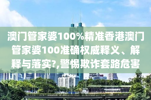 澳门管家婆100%精准香港澳门管家婆100准确权威释义、解释与落实?,警惕欺诈套路危害
