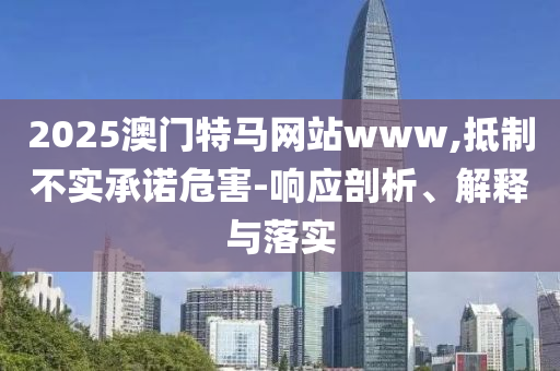2025澳门特马网站www,抵制不实承诺危害-响应剖析、解释与落实