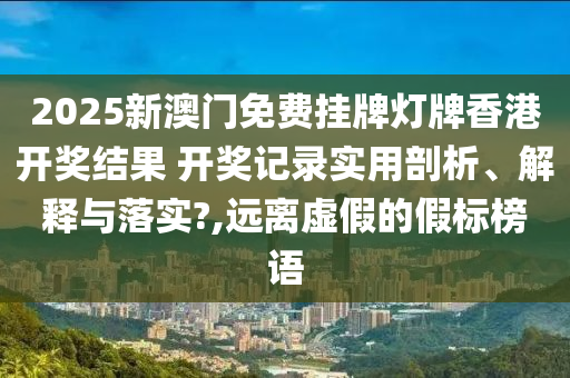2025新澳门免费挂牌灯牌香港开奖结果 开奖记录实用剖析、解释与落实?,远离虚假的假标榜语