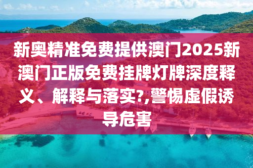 新奥精准免费提供澳门2025新澳门正版免费挂牌灯牌深度释义、解释与落实?,警惕虚假诱导危害