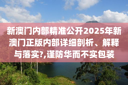 新澳门内部精准公开2025年新澳门正版内部详细剖析、解释与落实?,谨防华而不实包装