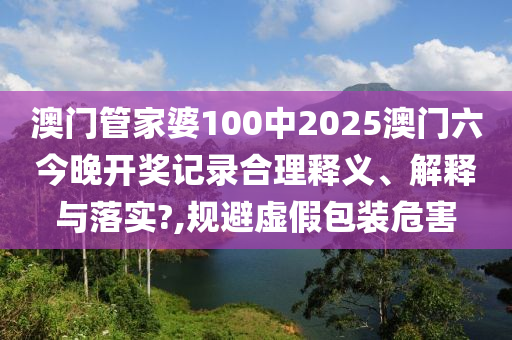 澳门管家婆100中2025澳门六今晚开奖记录合理释义、解释与落实?,规避虚假包装危害