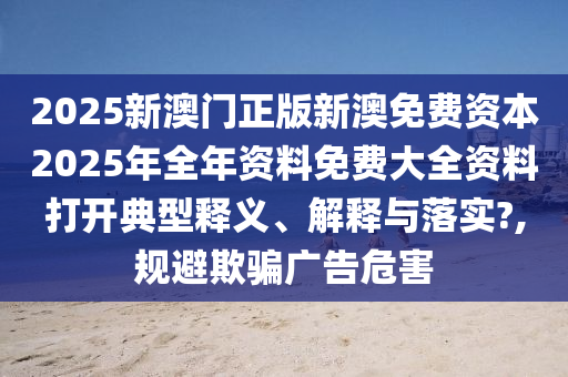 2025新澳门正版新澳免费资本2025年全年资料免费大全资料打开典型释义、解释与落实?,规避欺骗广告危害