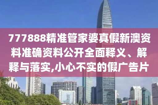 777888精准管家婆真假新澳资料准确资料公开全面释义、解释与落实,小心不实的假广告片
