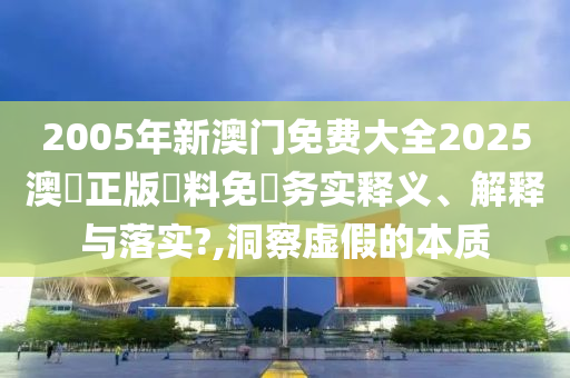 2005年新澳门免费大全2025澳門正版資料免費务实释义、解释与落实?,洞察虚假的本质