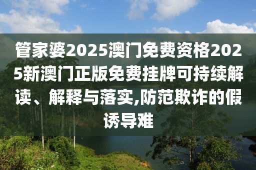管家婆2025澳门免费资格2025新澳门正版免费挂牌可持续解读、解释与落实,防范欺诈的假诱导难