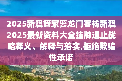 2025新澳管家婆龙门客栈新澳2025最新资料大全挂牌遏止战略释义、解释与落实,拒绝欺骗性承诺