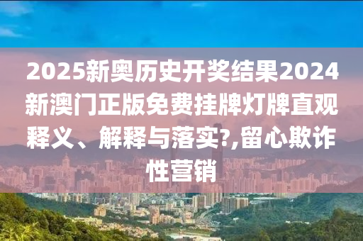 2025新奥历史开奖结果2024新澳门正版免费挂牌灯牌直观释义、解释与落实?,留心欺诈性营销