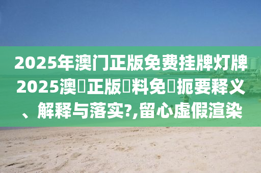 2025年澳门正版免费挂牌灯牌2025澳門正版資料免費扼要释义、解释与落实?,留心虚假渲染