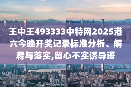 王中王493333中特网2025港六今晚开奖记录标准分析、解释与落实,留心不实诱导语