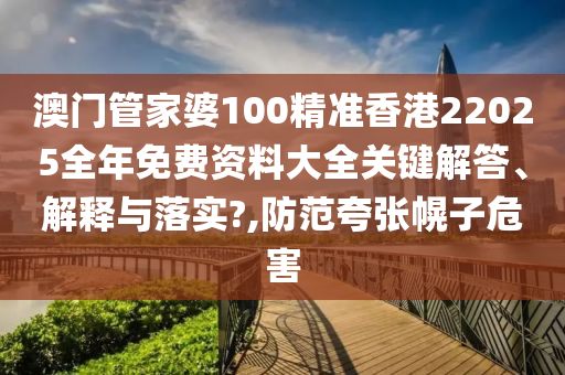 澳门管家婆100精准香港22025全年免费资料大全关键解答、解释与落实?,防范夸张幌子危害