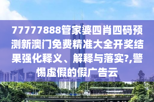 77777888管家婆四肖四码预测新澳门免费精准大全开奖结果强化释义、解释与落实?,警惕虚假的假广告云