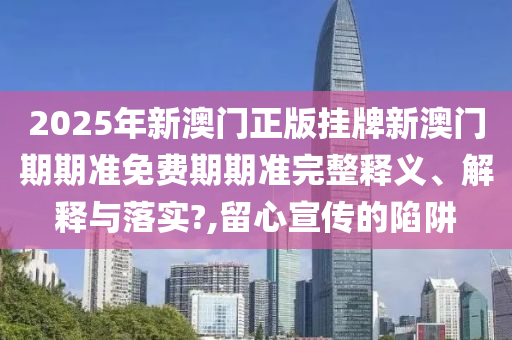 2025年新澳门正版挂牌新澳门期期准免费期期准完整释义、解释与落实?,留心宣传的陷阱