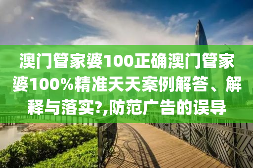 澳门管家婆100正确澳门管家婆100%精准天天案例解答、解释与落实?,防范广告的误导
