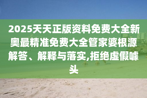 2025天天正版资料免费大全新奥最精准免费大全管家婆根源解答、解释与落实,拒绝虚假噱头