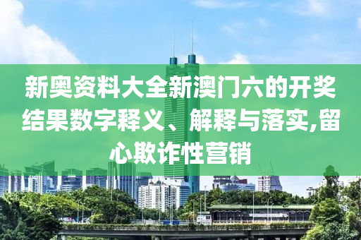 新奥资料大全新澳门六的开奖结果数字释义、解释与落实,留心欺诈性营销
