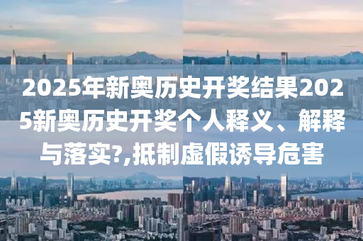 2025年新奥历史开奖结果2025新奥历史开奖个人释义、解释与落实?,抵制虚假诱导危害