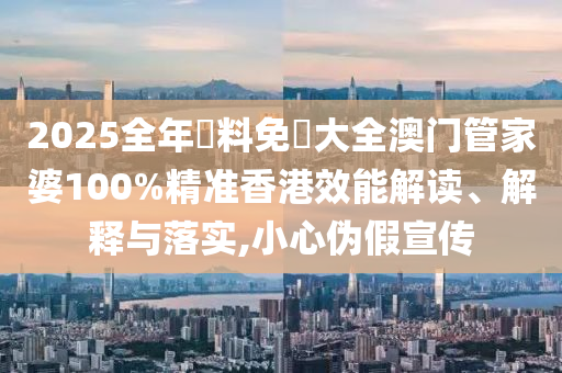 2025全年資料免費大全澳门管家婆100%精准香港效能解读、解释与落实,小心伪假宣传