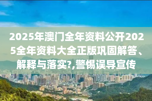 2025年澳门全年资料公开2025全年资料大全正版巩固解答、解释与落实?,警惕误导宣传